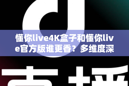 懂你live4K盒子和懂你live官方版谁更香？多维度深度对比评测，帮你选对版本不踩坑
