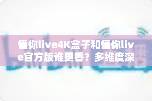 懂你live4K盒子和懂你live官方版谁更香？多维度深度对比评测，帮你选对版本不踩坑