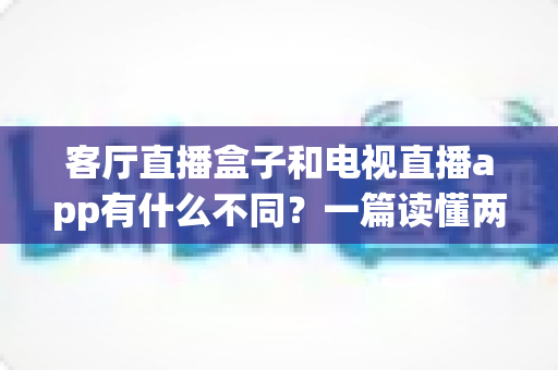客厅直播盒子和电视直播app有什么不同?一篇读懂两者核心差异与家庭选购全指南 客厅直播盒子和电视直播app有什么不同?一篇读懂两者核心差异与家庭选购全指南