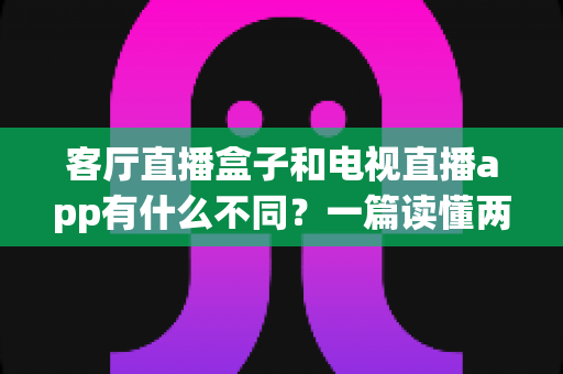 客厅直播盒子和电视直播app有什么不同?一篇读懂两者核心差异与家庭选购全指南 客厅直播盒子和电视直播app有什么不同?一篇读懂两者核心差异与家庭选购全指南