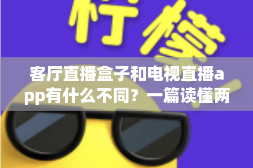 客厅直播盒子和电视直播app有什么不同？一篇读懂两者核心差异与家庭选购全指南