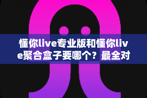 懂你live专业版和懂你live聚合盒子要哪个？最全对比评测与选购避坑指南