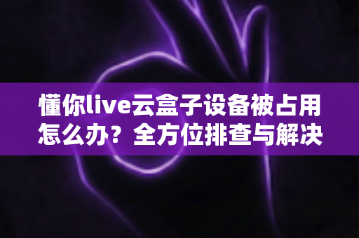 懂你live云盒子设备被占用怎么办？全方位排查与解决指南，助你快速恢复直播