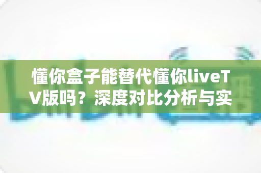 懂你盒子能替代懂你liveTV版吗？深度对比分析与实用选择指南
