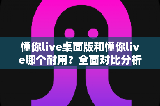 懂你live桌面版和懂你live哪个耐用？全面对比分析与使用建议