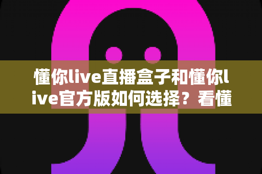 懂你live直播盒子和懂你live官方版如何选择？看懂差异再下手，少走弯路不花冤枉钱