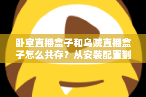 卧室直播盒子和乌贼直播盒子怎么共存？从安装配置到日常优化的一站式实用指南