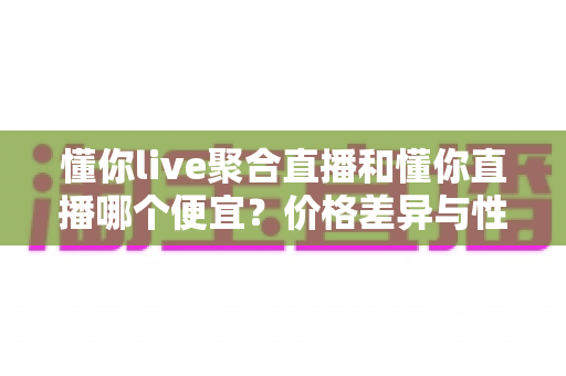 懂你live聚合直播和懂你直播哪个便宜？价格差异与性价比选择全攻略