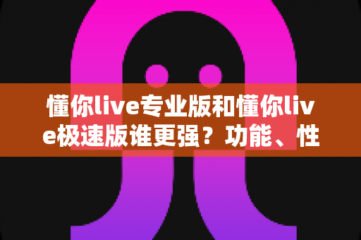 懂你live专业版和懂你live极速版谁更强？功能、性能、体验全方位深度对比评测