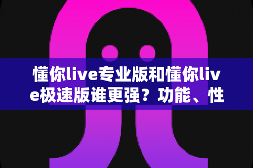 懂你live专业版和懂你live极速版谁更强？功能、性能、体验全方位深度对比评测