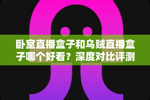卧室直播盒子和乌贼直播盒子哪个好看?深度对比评测助你轻松选购理想直播盒子 卧室直播盒子和乌贼直播盒子哪个好看?深度对比评测助你轻松选购理想直播盒子