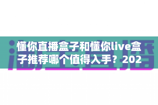 懂你直播盒子和懂你live盒子推荐哪个值得入手?2025年最全选购对比评测指南,一文帮你选对不踩坑 懂你直播盒子和懂你live盒子推荐哪个值得入手?2025年最全选购对比评测指南,一文帮你选对不踩坑