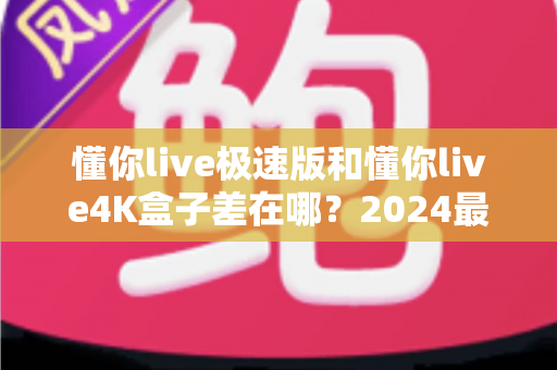 懂你live极速版和懂你live4K盒子差在哪？2024最全选购对比指南帮你一次看懂