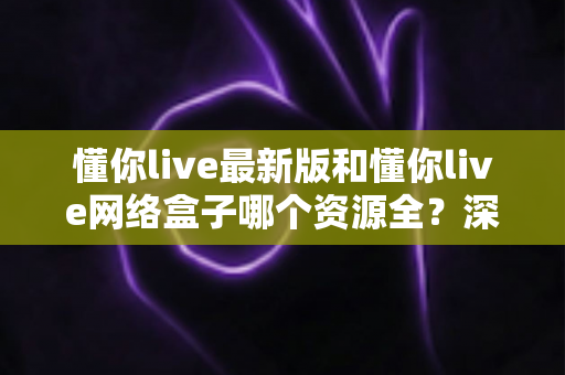 懂你live最新版和懂你live网络盒子哪个资源全?深度对比解析,帮你选对家庭观影方案 懂你live最新版和懂你live网络盒子哪个资源全?深度对比解析,帮你选对家庭观影方案