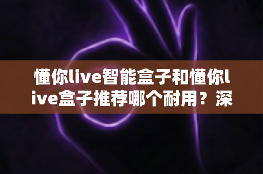 懂你live智能盒子和懂你live盒子推荐哪个耐用？深度耐用性对比帮你选对不选贵