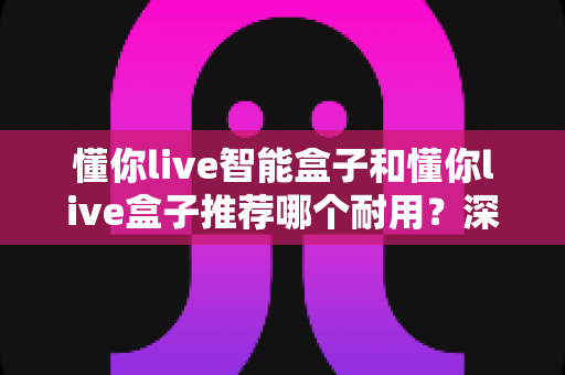 懂你live智能盒子和懂你live盒子推荐哪个耐用？深度耐用性对比帮你选对不选贵