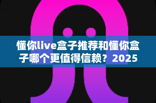 懂你live盒子推荐和懂你盒子哪个更值得信赖?2025年电视盒子选购深度指南与避坑攻略 懂你live盒子推荐和懂你盒子哪个更值得信赖?2025年电视盒子选购深度指南与避坑攻略