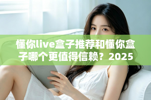 懂你live盒子推荐和懂你盒子哪个更值得信赖?2025年电视盒子选购深度指南与避坑攻略 懂你live盒子推荐和懂你盒子哪个更值得信赖?2025年电视盒子选购深度指南与避坑攻略