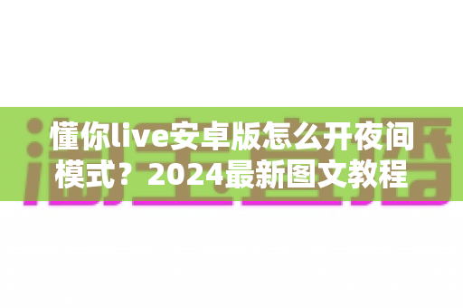 懂你live安卓版怎么开夜间模式？2024最新图文教程，教你一键开启护眼神器，夜晚刷直播不伤眼