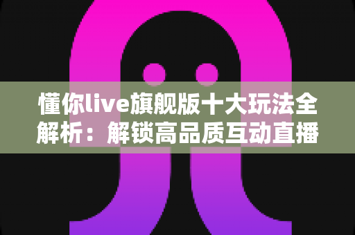 懂你live旗舰版十大玩法全解析:解锁高品质互动直播的全新体验 懂你live旗舰版十大玩法全解析:解锁高品质互动直播的全新体验
