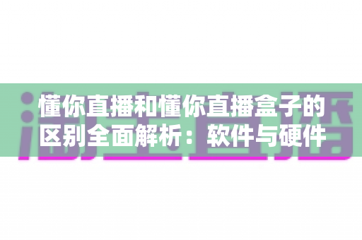 懂你直播和懂你直播盒子的区别全面解析：软件与硬件如何选择才能提升直播体验？