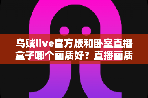乌贼live官方版和卧室直播盒子哪个画质好?直播画质深度对比与实用选择指南 乌贼live官方版和卧室直播盒子哪个画质好?直播画质深度对比与实用选择指南