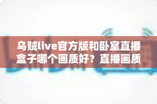 乌贼live官方版和卧室直播盒子哪个画质好？直播画质深度对比与实用选择指南