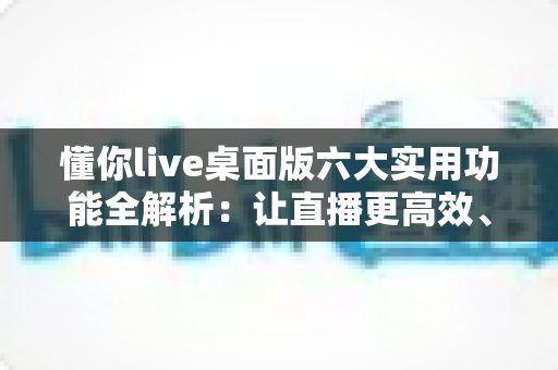 懂你live桌面版六大实用功能全解析：让直播更高效、更专业的必备工具