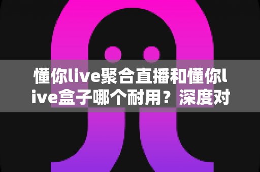 懂你live聚合直播和懂你live盒子哪个耐用？深度对比分析与长期使用选购指南