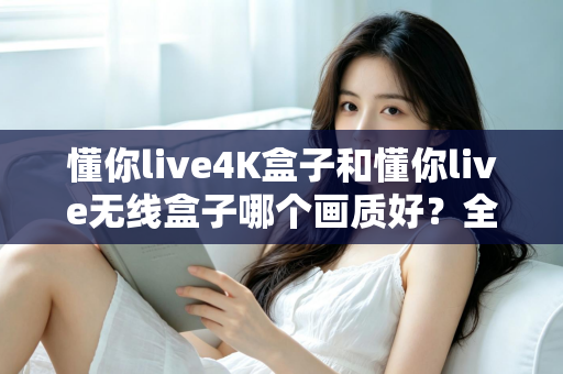 懂你live4K盒子和懂你live无线盒子哪个画质好？全方位深度对比解析，看完再买不踩坑