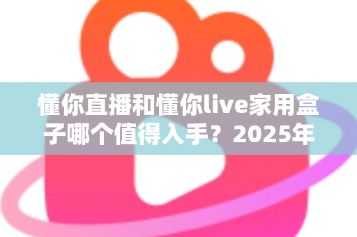 懂你直播和懂你live家用盒子哪个值得入手？2025年最全选购指南帮你一次看清