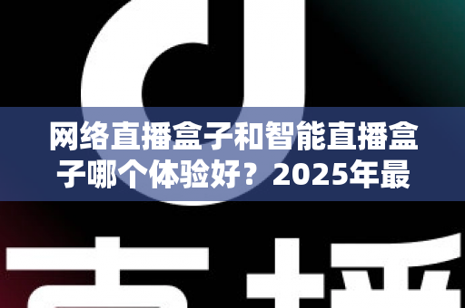 网络直播盒子和智能直播盒子哪个体验好？2025年最全选购对比指南