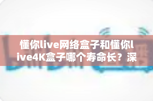 懂你live网络盒子和懂你live4K盒子哪个寿命长?深度耐用性对比与延长使用寿命全攻略 懂你live网络盒子和懂你live4K盒子哪个寿命长?深度耐用性对比与延长使用寿命全攻略