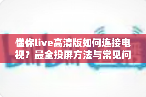 懂你live高清版如何连接电视?最全投屏方法与常见问题解决方案一文读懂 懂你live高清版如何连接电视?最全投屏方法与常见问题解决方案一文读懂