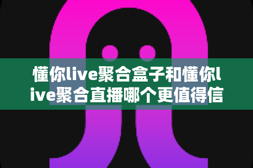 懂你live聚合盒子和懂你live聚合直播哪个更值得信赖？全方位深度对比测评与选购避坑指南