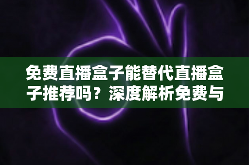 免费直播盒子能替代直播盒子推荐吗？深度解析免费与付费直播方案如何选择