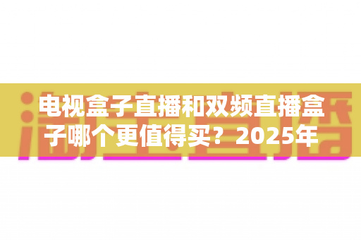 电视盒子直播和双频直播盒子哪个更值得买？2025年超全选购指南助你避坑省钱