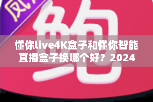 懂你live4K盒子和懂你智能直播盒子换哪个好？2024最全选购对比指南，帮你一次选对不踩坑