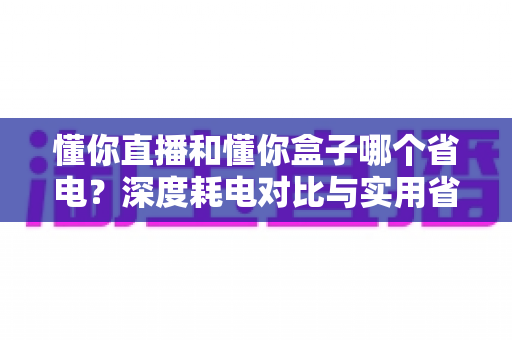 懂你直播和懂你盒子哪个省电?深度耗电对比与实用省电技巧全解析 懂你直播和懂你盒子哪个省电?深度耗电对比与实用省电技巧全解析