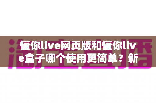 懂你live网页版和懂你live盒子哪个使用更简单？新手零门槛上手全攻略