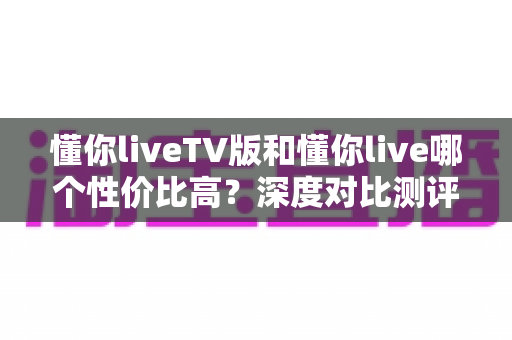 懂你liveTV版和懂你live哪个性价比高?深度对比测评助你聪明选择 懂你liveTV版和懂你live哪个性价比高?深度对比测评助你聪明选择
