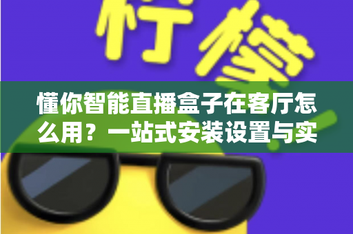 懂你智能直播盒子在客厅怎么用？一站式安装设置与实用技巧全解析