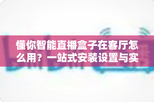 懂你智能直播盒子在客厅怎么用？一站式安装设置与实用技巧全解析