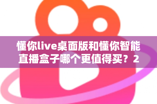 懂你live桌面版和懂你智能直播盒子哪个更值得买？2025年直播设备选购深度对比与避坑指南