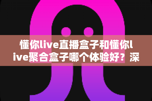 懂你live直播盒子和懂你live聚合盒子哪个体验好?深度对比测评与选购全指南 懂你live直播盒子和懂你live聚合盒子哪个体验好?深度对比测评与选购全指南