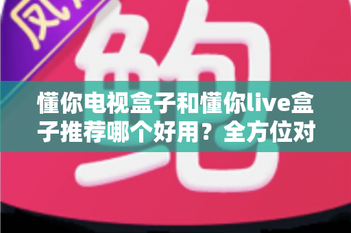 懂你电视盒子和懂你live盒子推荐哪个好用？全方位对比评测帮你选出最适合的那一款