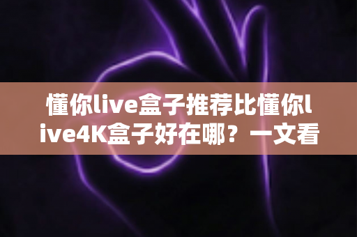 懂你live盒子推荐比懂你live4K盒子好在哪？一文看懂核心差异，选对盒子不花冤枉钱