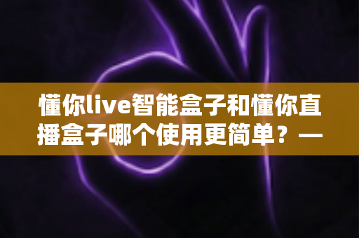 懂你live智能盒子和懂你直播盒子哪个使用更简单?——新手友好度全面对比评测 懂你live智能盒子和懂你直播盒子哪个使用更简单?——新手友好度全面对比评测