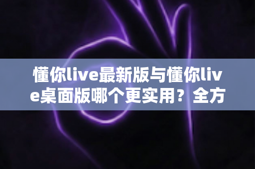 懂你live最新版与懂你live桌面版哪个更实用?全方位深度对比帮你找到最佳选择 懂你live最新版与懂你live桌面版哪个更实用?全方位深度对比帮你找到最佳选择