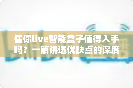 懂你live智能盒子值得入手吗?一篇讲透优缺点的深度评测帮你避坑 懂你live智能盒子值得入手吗?一篇讲透优缺点的深度评测帮你避坑